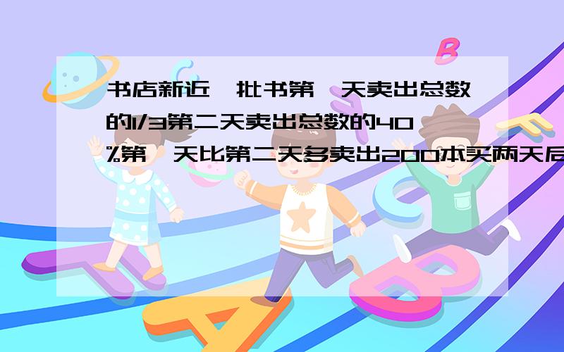 书店新近一批书第一天卖出总数的1/3第二天卖出总数的40%第一天比第二天多卖出200本买两天后还剩下多少本?