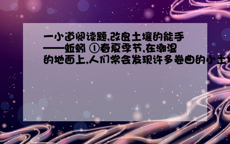 一小道阅读题,改良土壤的能手——蚯蚓 ①春夏季节,在潮湿的地面上,人们常会发现许多卷曲的小土堆,这便是蚯蚓排出来的粪便.