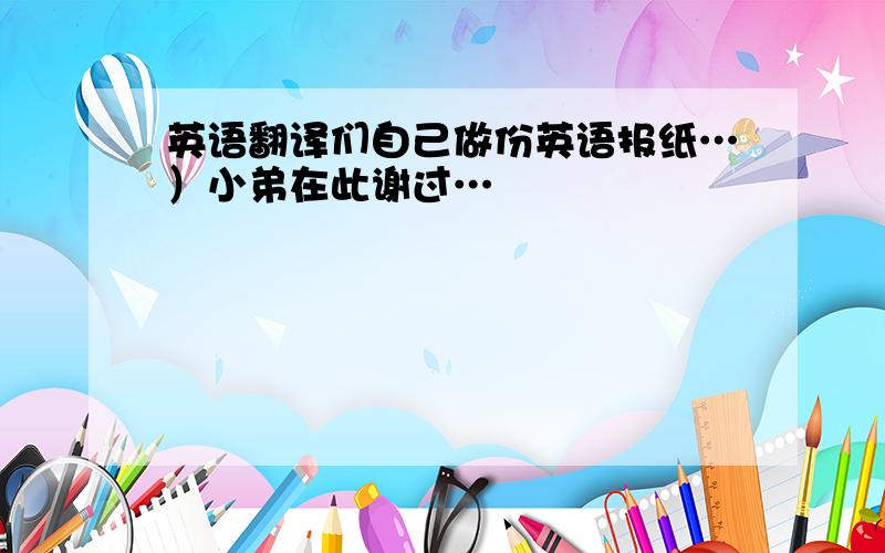 英语翻译们自己做份英语报纸…）小弟在此谢过…