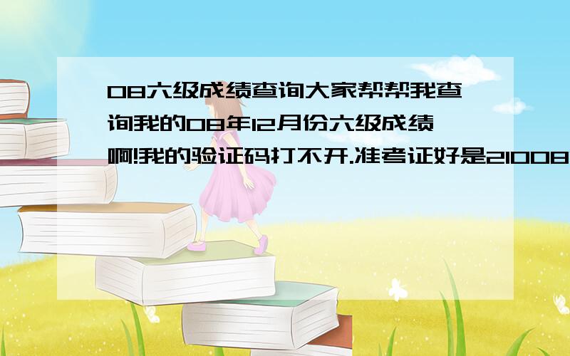 08六级成绩查询大家帮帮我查询我的08年12月份六级成绩啊!我的验证码打不开.准考证好是210081082202026