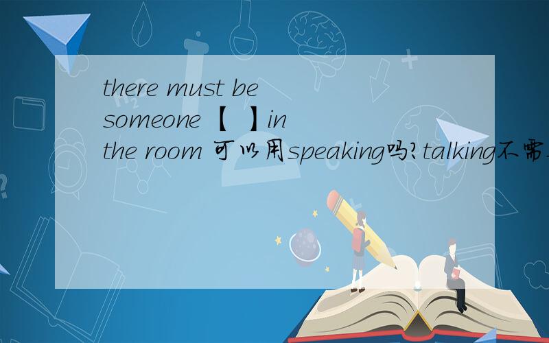 there must be someone 【 】in the room 可以用speaking吗?talking不需要