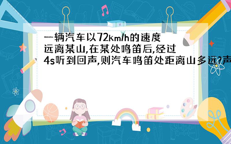 一辆汽车以72km/h的速度远离某山,在某处鸣笛后,经过4s听到回声,则汽车鸣笛处距离山多远?声音在空气中速度为340m