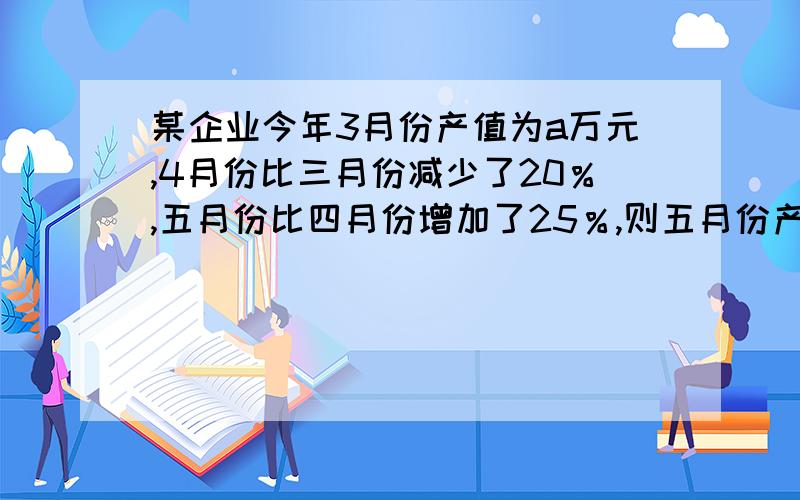 某企业今年3月份产值为a万元,4月份比三月份减少了20％,五月份比四月份增加了25％,则五月份产值为多少万元