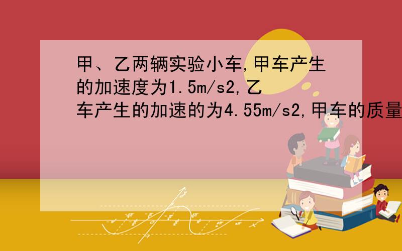 甲、乙两辆实验小车,甲车产生的加速度为1.5m/s2,乙车产生的加速的为4.55m/s2,甲车的质量是乙车的几倍