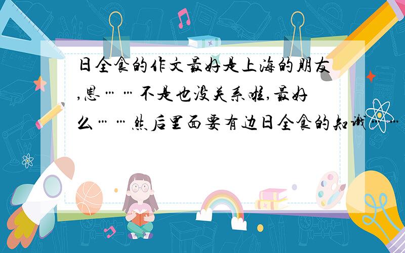 日全食的作文最好是上海的朋友,恩……不是也没关系啦,最好么……然后里面要有边日全食的知识……好词好句也没问题哦（0^v^