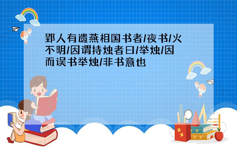 郢人有遗燕相国书者/夜书/火不明/因谓持烛者曰/举烛/因而误书举烛/非书意也