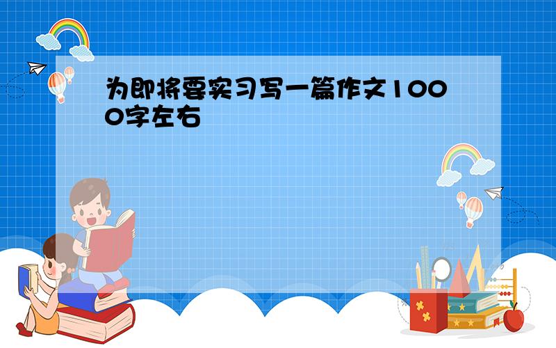 为即将要实习写一篇作文1000字左右