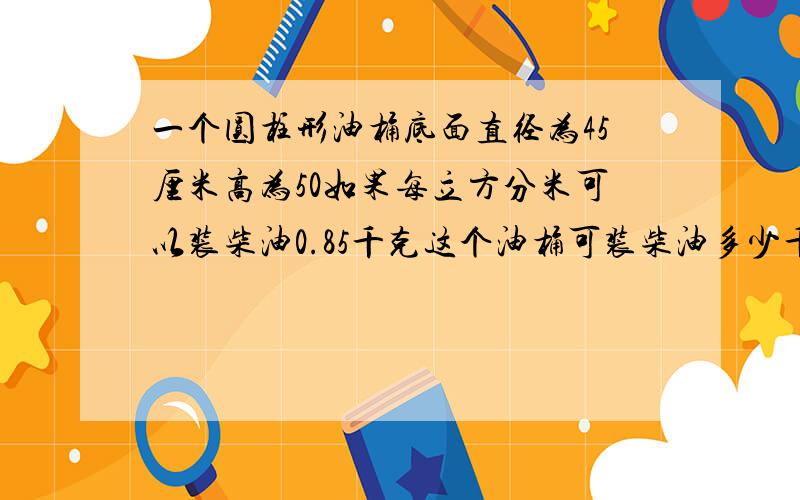 一个圆柱形油桶底面直径为45厘米高为50如果每立方分米可以装柴油0.85千克这个油桶可装柴油多少千克 过程