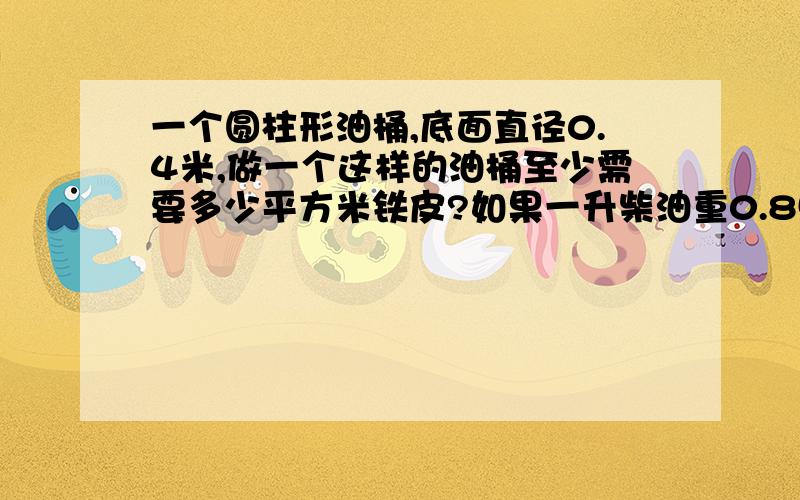 一个圆柱形油桶,底面直径0.4米,做一个这样的油桶至少需要多少平方米铁皮?如果一升柴油重0.85千克