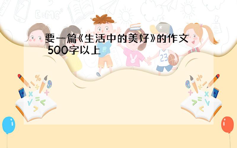 要一篇《生活中的美好》的作文 500字以上