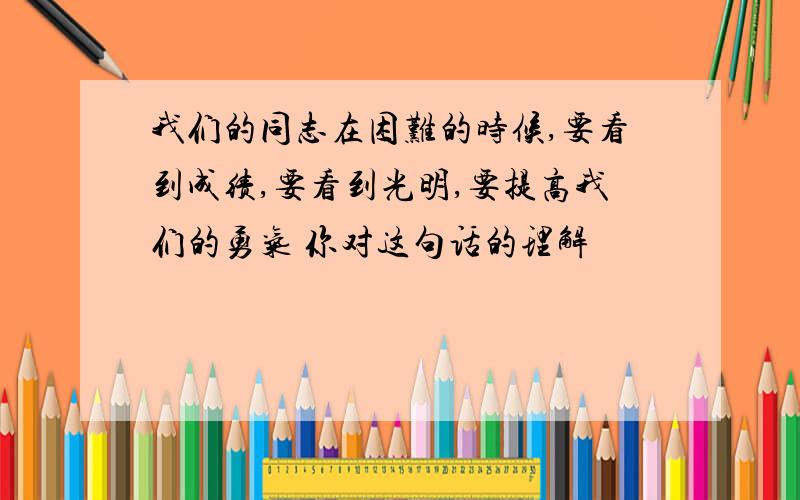 我们的同志在困难的时候,要看到成绩,要看到光明,要提高我们的勇气 你对这句话的理解