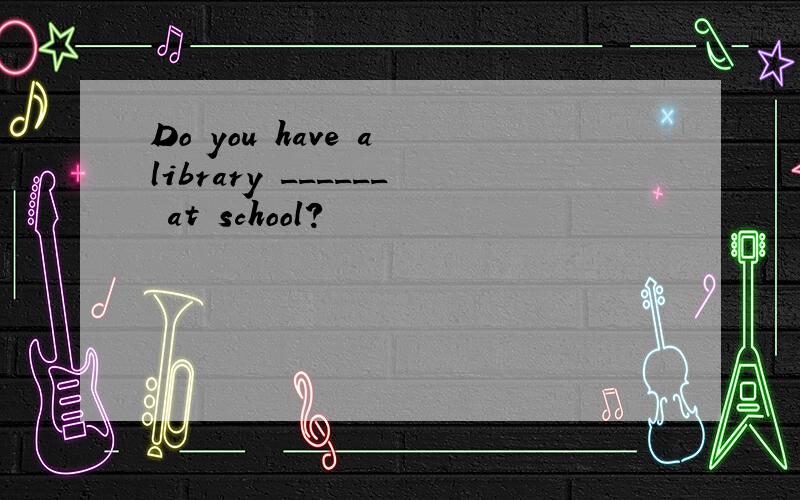 Do you have a library ______ at school?