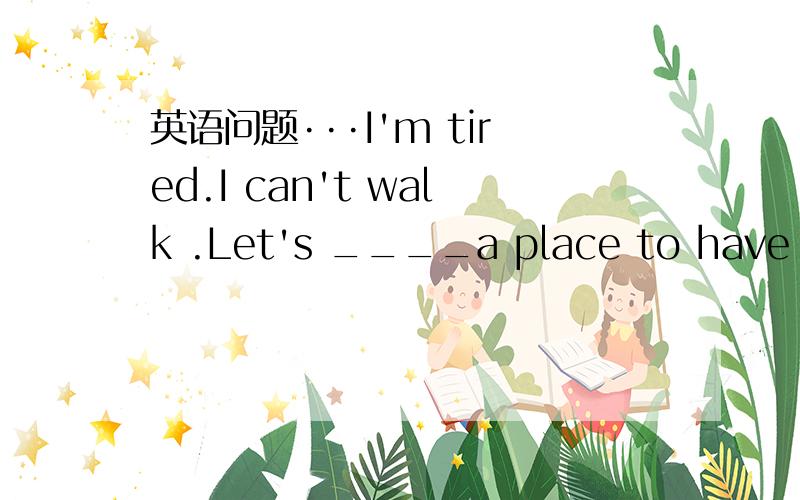 英语问题···I'm tired.I can't walk .Let's ____a place to have a r