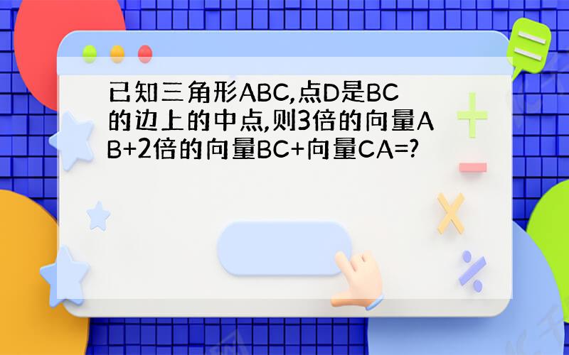 已知三角形ABC,点D是BC的边上的中点,则3倍的向量AB+2倍的向量BC+向量CA=?