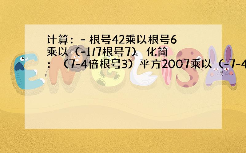 计算：- 根号42乘以根号6乘以（-1/7根号7） 化简：（7-4倍根号3）平方2007乘以（-7-4倍根号3）平方20