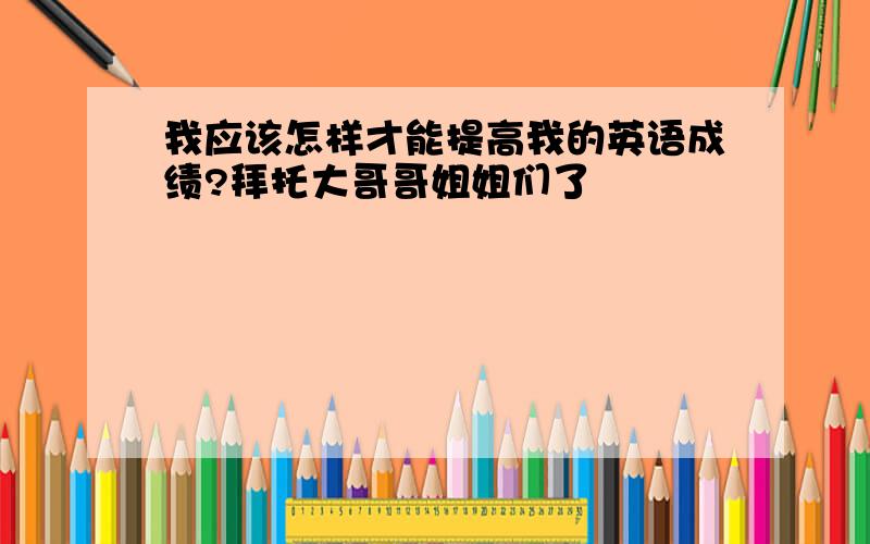 我应该怎样才能提高我的英语成绩?拜托大哥哥姐姐们了