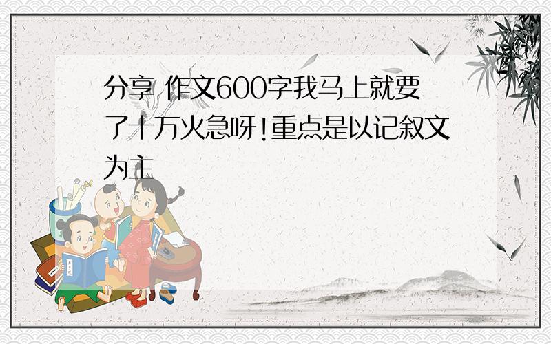 分享 作文600字我马上就要了十万火急呀!重点是以记叙文为主