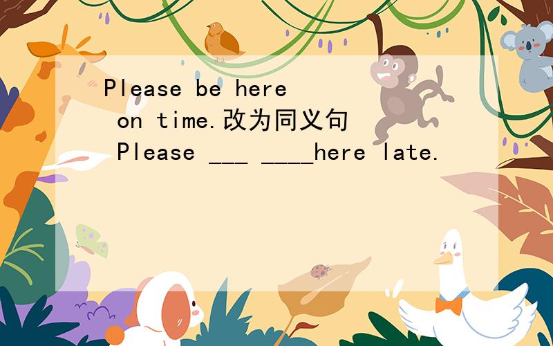 Please be here on time.改为同义句 Please ___ ____here late.