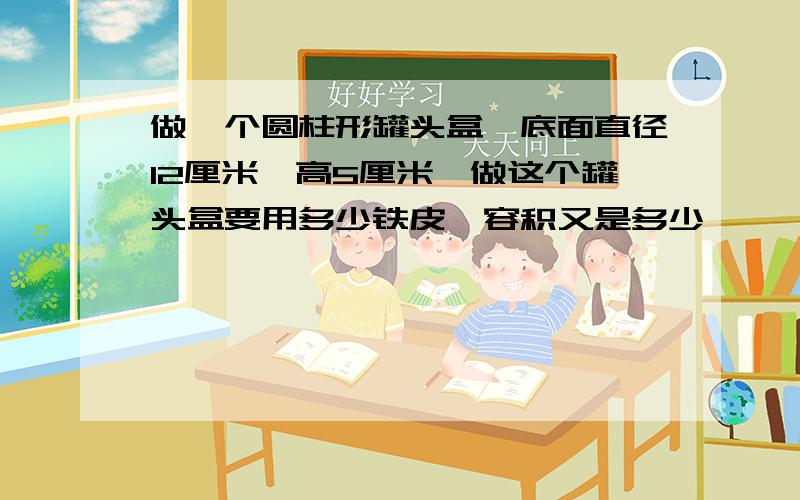 做一个圆柱形罐头盒,底面直径12厘米,高5厘米,做这个罐头盒要用多少铁皮,容积又是多少