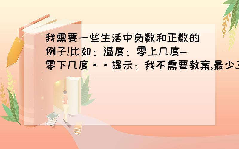 我需要一些生活中负数和正数的例子!比如：温度：零上几度-零下几度··提示：我不需要教案,最少3条!跪