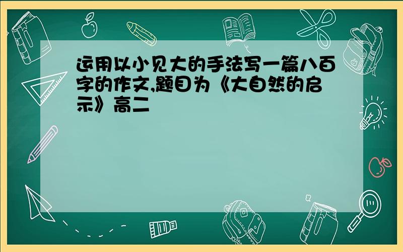 运用以小见大的手法写一篇八百字的作文,题目为《大自然的启示》高二