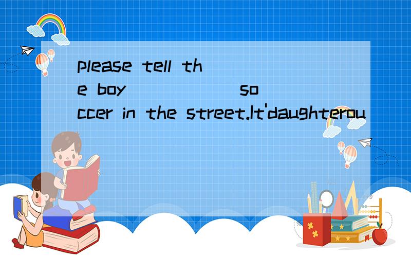 please tell the boy _____ soccer in the street.It'daughterou