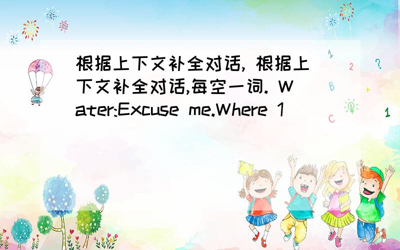 根据上下文补全对话, 根据上下文补全对话,每空一词. Water:Excuse me.Where 1________ y