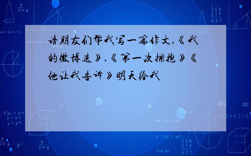 请朋友们帮我写一篇作文,《我的微博选》,《第一次拥抱》《他让我告诉》明天给我