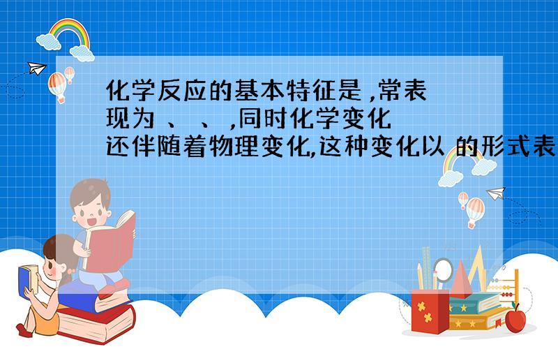 化学反应的基本特征是 ,常表现为 、 、 ,同时化学变化还伴随着物理变化,这种变化以 的形式表现出来.