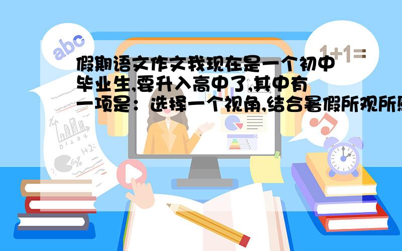 假期语文作文我现在是一个初中毕业生,要升入高中了,其中有一项是：选择一个视角,结合暑假所观所感,写4篇800字的作文.