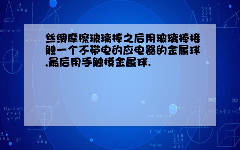 丝绸摩擦玻璃棒之后用玻璃棒接触一个不带电的应电器的金属球,最后用手触摸金属球.