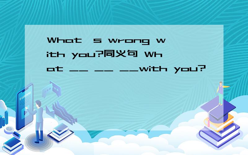 What's wrong with you?同义句 What __ __ __with you?