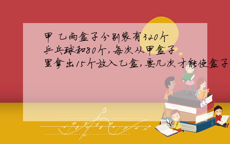 甲 乙两盒子分别装有320个乒乓球和80个,每次从甲盒子里拿出15个放入乙盒,要几次才能使盒子里的数量一样多?