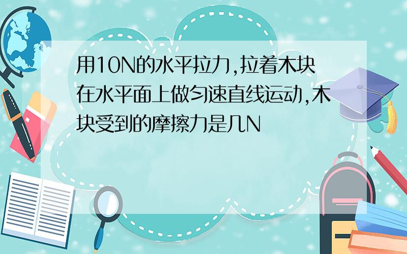 用10N的水平拉力,拉着木块在水平面上做匀速直线运动,木块受到的摩擦力是几N