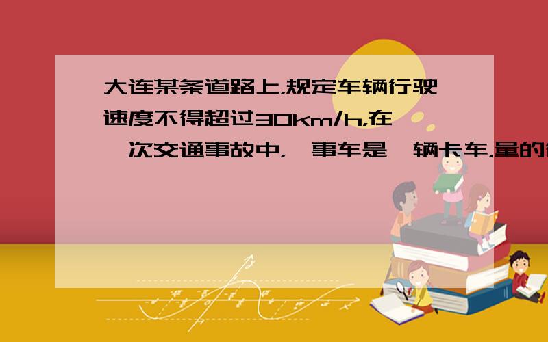 大连某条道路上，规定车辆行驶速度不得超过30km/h，在一次交通事故中，肇事车是一辆卡车，量的得这辆车紧急刹车（车辆被抱