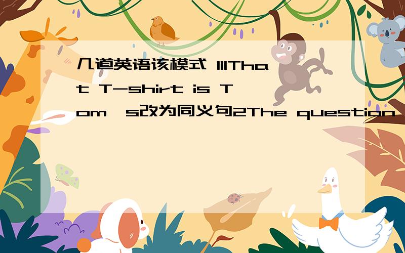 几道英语该模式 111That T-shirt is Tom's改为同义句2The question is very e