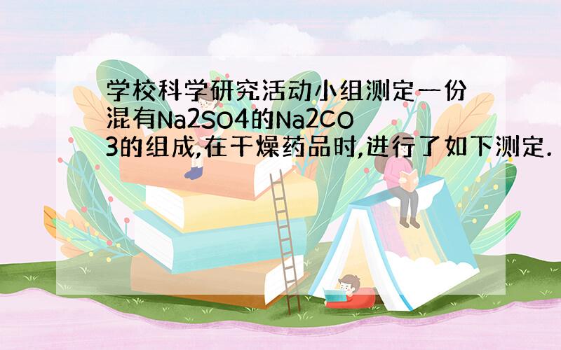 学校科学研究活动小组测定一份混有Na2SO4的Na2CO3的组成,在干燥药品时,进行了如下测定.