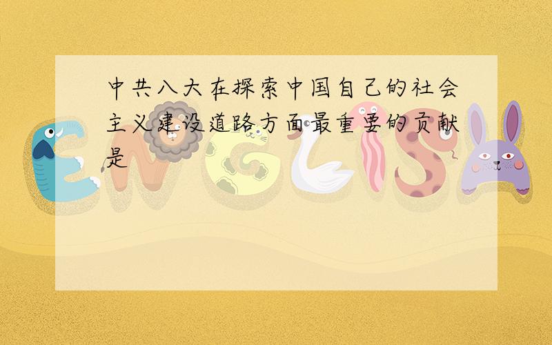 中共八大在探索中国自己的社会主义建设道路方面最重要的贡献是