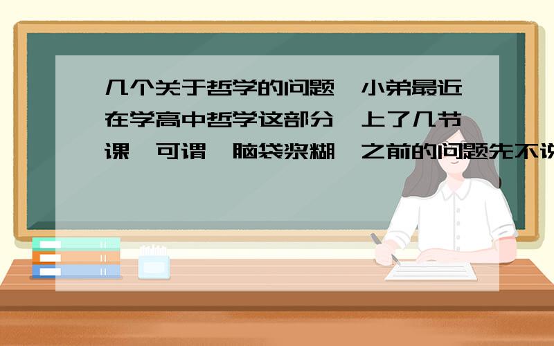 几个关于哲学的问题,小弟最近在学高中哲学这部分,上了几节课,可谓一脑袋浆糊,之前的问题先不说了,我就想知道,这东西太抽象