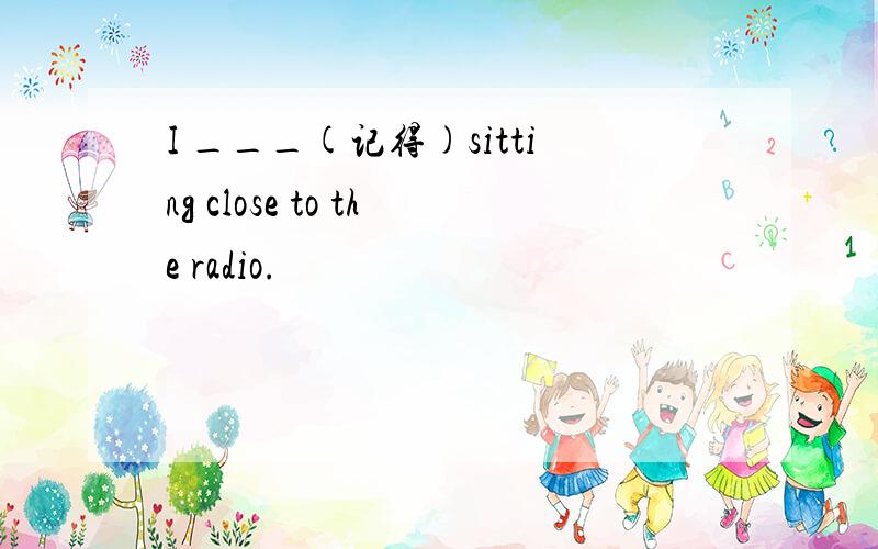 I ___(记得)sitting close to the radio.