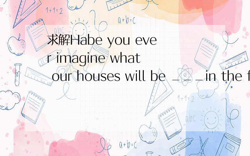 求解Habe you ever imagine what our houses will be ___in the fu