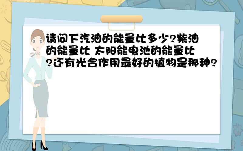 请问下汽油的能量比多少?柴油的能量比 太阳能电池的能量比?还有光合作用最好的植物是那种?