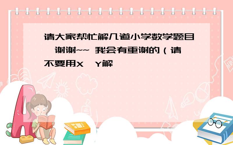 请大家帮忙解几道小学数学题目,谢谢~~ 我会有重谢的（请不要用X,Y解