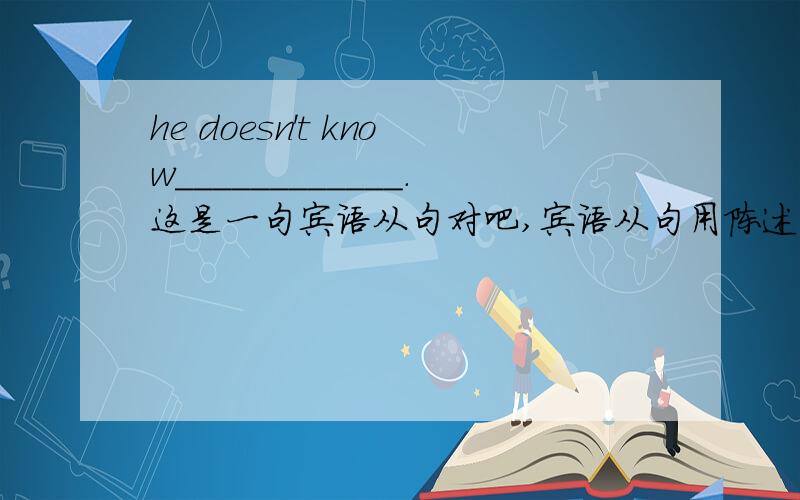 he doesn't know____________.这是一句宾语从句对吧,宾语从句用陈述句语序对吧,陈述句语序为关联