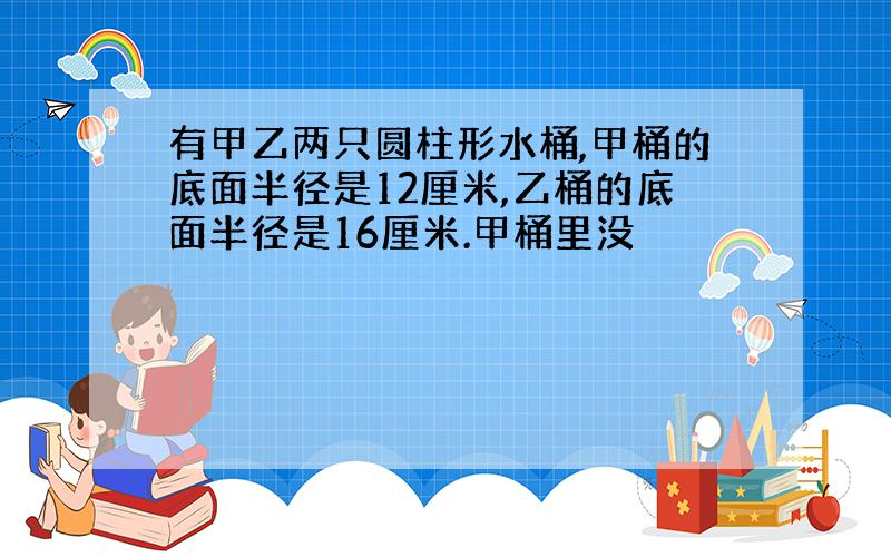 有甲乙两只圆柱形水桶,甲桶的底面半径是12厘米,乙桶的底面半径是16厘米.甲桶里没