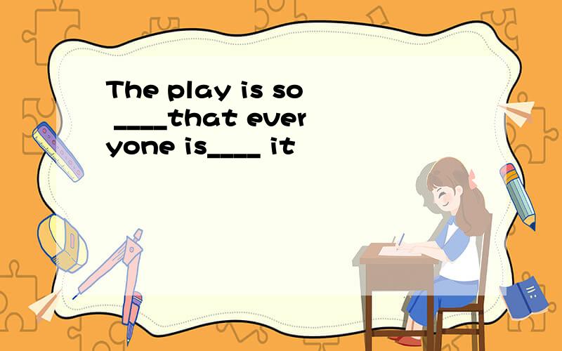 The play is so ____that everyone is____ it