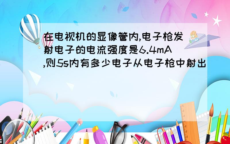 在电视机的显像管内,电子枪发射电子的电流强度是6.4mA,则5s内有多少电子从电子枪中射出