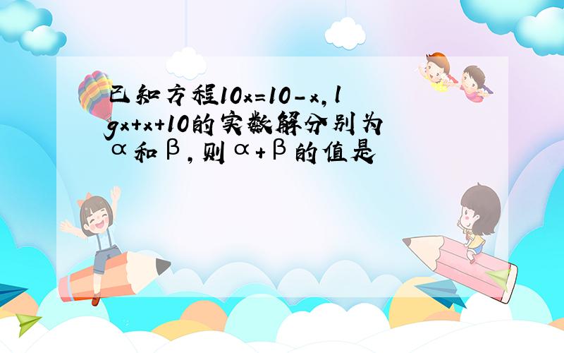 已知方程10x=10-x,lgx+x+10的实数解分别为α和β,则α+β的值是