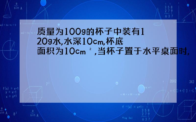 质量为100g的杯子中装有120g水,水深10cm,杯底面积为10cm²,当杯子置于水平桌面时,