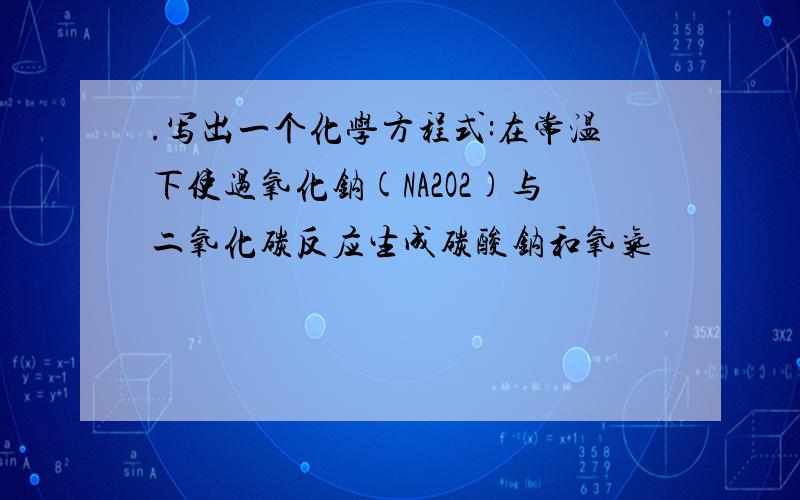 .写出一个化学方程式:在常温下使过氧化钠(NA2O2)与二氧化碳反应生成碳酸钠和氧气